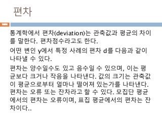 편차
통계학에서 편차(deviation)는 관축값과 평균의 차이
를 말한다. 편차점수라고도 한다.
어떤 변인 y에서 특정 사례의 편차 d를 다음과 같이
나타낼 수 있다.
편차는 양수일수도 있고 음수일 수 있으며, 이는 평
균보다 크거나 작음을 나타낸다. 값의 크기는 관축값
이 평균으로부터 얼마나 떨어져 있는가를 나타낸다.
편차는 오류 또는 잔차라고 할 수 있다. 모집단 평균
에서의 편차는 오류이며, 표집 평균에서의 편차는 잔
차이다..
1058
 