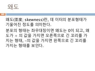 왜도
왜도(歪度; skewness)란, 데 이터의 분포형태가
기울어진 정도를 의미한다.
분포의 형태는 좌우대칭이면 왜도는 0이 되고, 왜
도가 + 의 값을 가지면 오른쪽으로 긴 꼬리를 가
지는 형태, -의 값을 가지면 왼쪽으로 긴 꼬리를
가지는 형태를 보인다.
1073
 