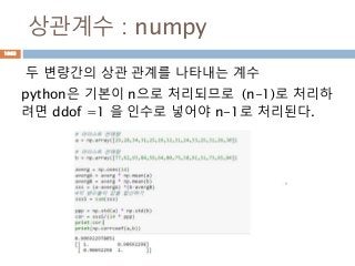 상관계수 : numpy
두 변량간의 상관 관계를 나타내는 계수
python은 기본이 n으로 처리되므로 (n-1)로 처리하
려면 ddof =1 을 인수로 넣어야 n-1로 처리된다.
1083
 