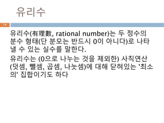 정수
정수(整數, integer)는 자연수(1, 2, 3, ...)와 이들
의 음수(−1, −2, −3, ...)와 0으로 이루어진 수
체계이다. 정수는 자연수와 마찬가지로 가산 무
한 집합이며, 덧셈, 뺄셈, 곱셈에 대하여 닫혀 있
어 환을 이룬다.
14
 
