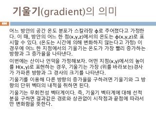 기울기(gradient)의 의미
어느 방안의 공간 온도 분포가 스칼라장 φ로 주어졌다고 가정한
다. 이 때, 방안의 어느 한 점(x,y,z)에서의 온도는 φ(x,y,z)로 표
시할 수 있다. (온도는 시간에 의해 변화하지 않는다고 가정) 이
경우에 어느 한 지점에서의 기울기는 온도가 가장 빨리 증가하는
방향과 그 증가율을 나타낸다.
이번에는 산이나 언덕을 가정해보자. 어떤 지점(x,y)에서의 높이
를 H(x,y)로 표현하는 경우, 기울기는 가장 (위를 바라보는)경사
가 가파른 방향과 그 경사의 크기를 나타낸다.
기울기를 이용해 다른 방향의 증가율을 구하려면 기울기와 그 방
향의 단위 벡터의 내적을 취하면 된다.
기울기는 무회전성 벡터계이다. 즉, 기울기 벡터계에 대해 선적
분을 구하면 결과값은 경로와 상관없이 시작점과 끝점에 따라서
만 변화함을 뜻한다.
838
 