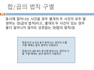 합/곱의 법칙 구별
동시에 일어나는 사건을 경우 별개의 두 사건이 모두 발
생하는 것(곱의 법칙)이고, 별개의 두 사건이 있는 경우
둘다 일어나지 않아도 상관없는 것(합의 법칙)임
독립사건 A 또는 B가 일어나는 경우의 수를
구할 때에는 합의 법칙이 이용된다.
독립사건 A와 B가 동시에 일어나는 경우의 수
를 구할 때에는 곱의 법칙이 이용된다
878
 