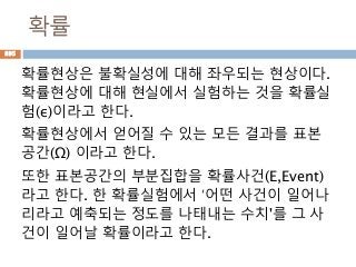 확률
확률현상은 불확실성에 대해 좌우되는 현상이다.
확률현상에 대해 현실에서 실험하는 것을 확률실
험(ε)이라고 한다.
확률현상에서 얻어질 수 있는 모든 결과를 표본
공간(Ω) 이라고 한다.
또한 표본공간의 부분집합을 확률사건(E,Event)
라고 한다. 한 확률실험에서 ‘어떤 사건이 일어나
리라고 예축되는 정도를 나태내는 수치'를 그 사
건이 일어날 확률이라고 한다.
895
 