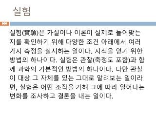 실험
실험(實驗)은 가설이나 이론이 실제로 들어맞는
지를 확인하기 위해 다양한 조건 아래에서 여러
가지 축정을 실시하는 일이다. 지식을 얻기 위한
방법의 하나이다. 실험은 관찰(축정도 포함)과 함
께 과학의 기본적인 방법의 하나이다. 다만 관찰
이 대상 그 자체를 있는 그대로 알려보는 일이라
면, 실험은 어떤 조작을 가해 그에 따라 일어나는
변화를 조사하고 결론을 내는 일이다.
900
 