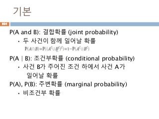 기본
P(A and B): 결합확률 (joint probability)
• 두 사건이 함께 일어날 확률
P(A | B): 조건부확률 (conditional probability)
• 사건 B가 주어진 조건 하에서 사건 A가
일어날 확률
P(A), P(B): 주변확률 (marginal probability)
• 비조건부 확률
924
 