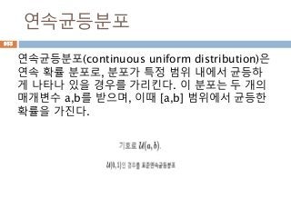 연속균등분포
연속균등분포(continuous uniform distribution)은
연속 확률 분포로, 분포가 특정 범위 내에서 균등하
게 나타나 있을 경우를 가리킨다. 이 분포는 두 개의
매개변수 a,b를 받으며, 이때 [a,b] 범위에서 균등한
확률을 가진다.
955
 