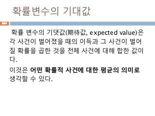 확률변수의 기대값
확률 변수의 기댓값(期待값, expected value)은
각 사건이 벌어졌을 때의 이득과 그 사건이 벌어
질 확률을 곱한 것을 전체 사건에 대해 합한 값이
다.
이것은 어떤 확률적 사건에 대한 평균의 의미로
생각할 수 있다.
964
 