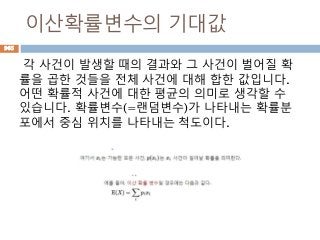 이산확률변수의 기대값
각 사건이 발생할 때의 결과와 그 사건이 벌어질 확
률을 곱한 것들을 전체 사건에 대해 합한 값입니다.
어떤 확률적 사건에 대한 평균의 의미로 생각할 수
있습니다. 확률변수(=랜덤변수)가 나타내는 확률분
포에서 중심 위치를 나타내는 척도이다.
965
 