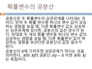 확률변수의 공분산
공분산은 두 확률변수의 상관관계를 나타내는 것
이다. 만약 두 확률 변수중 하나의 변수 값이 상승
하는 경향을 보일 때, 다른 확률변수 값도 상승하
는 상관관계에 있다면, 공분산의 값은 양수가 된
다. 반대로 두 개의 확률 변수중 하나의 변수 값이
상승하는 경향을 보일 때, 다른 확률변수 값이 하
강하는 경향을 보인다면 공분산의 값은 음수가
된다.
공분산이 0에 가까우면 상관관계가 적다는 것을
의미한다. Xi와 Xj의 공분산 σij = 0 이면 Xi와 Xj
는 독립이다.
985
 