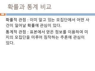 확률과 통계 비교
확률적 관점 : 이미 알고 있는 모집단에서 어떤 사
건이 일어날 확률에 관심이 있다.
통계적 관점 : 표본에서 얻은 정보를 이용하여 미
지의 모집단을 미루어 짐작하는 추론에 관심이
있다.
993
 