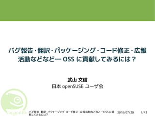 2016/07/30バグ報告・翻訳・パッケージング・コード修正・広報活動などなど―OSS に貢
献してみるには？
1/43
バグ報告・翻訳・パッケージング・コード修正・広報
活動などなど― OSS に貢献してみるには？
武山 文信
日本 openSUSE ユーザ会
 