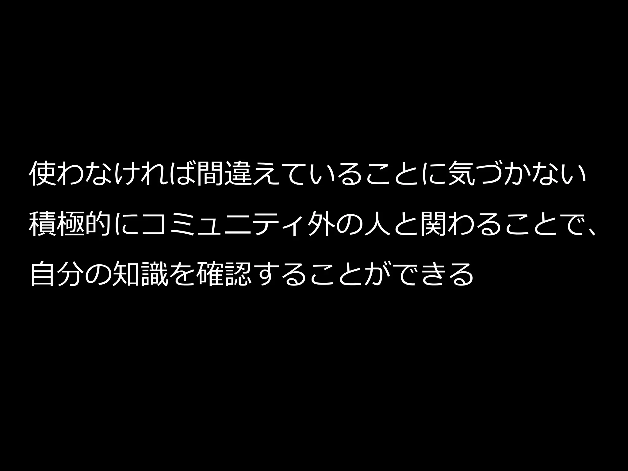 使わなければ間違えていることに気づかない
積極的にコミュニティ外の人と関わることで、
自分の知識を確認することができる
 