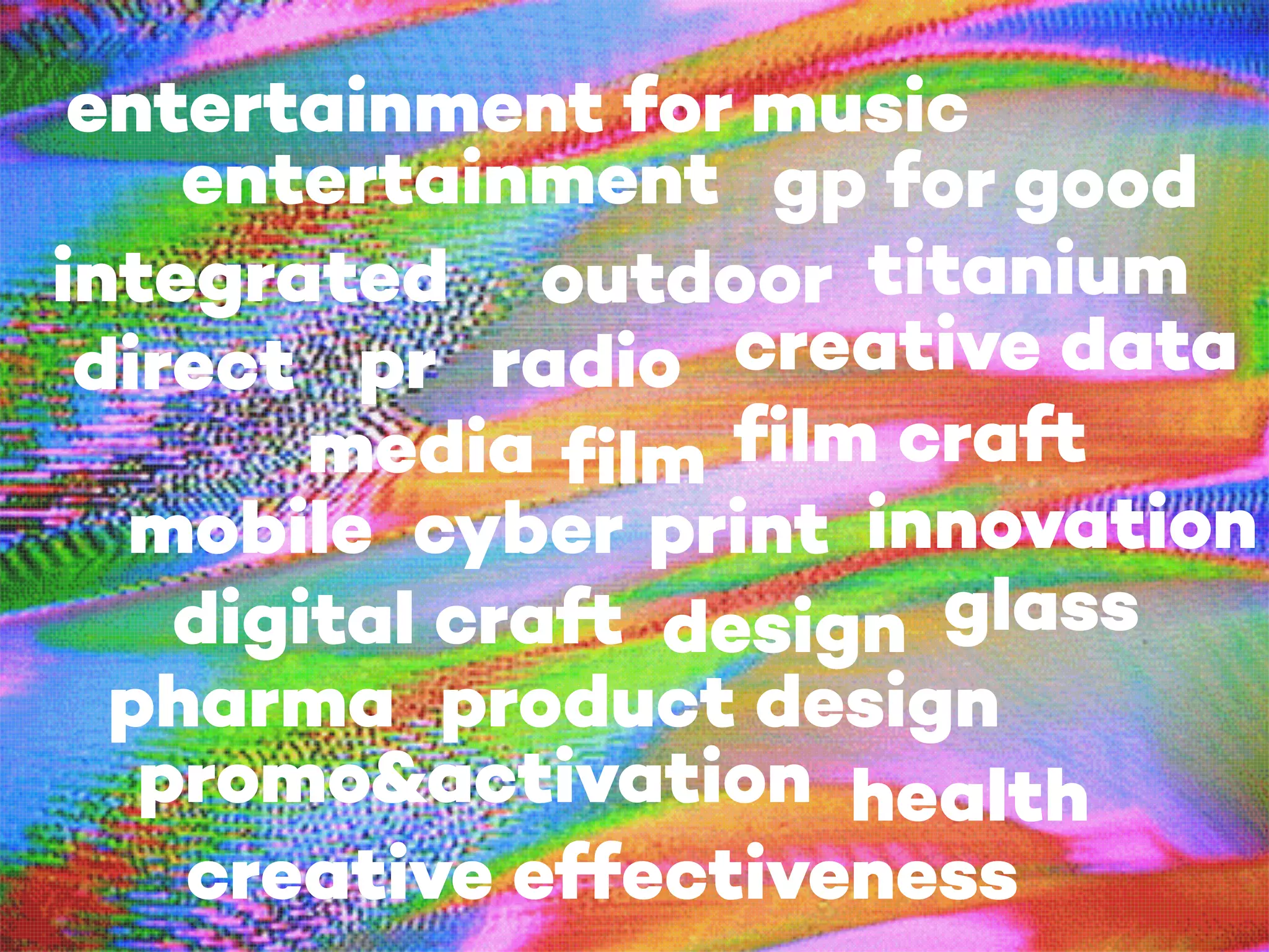 film
cyber print
outdoor
creative effectiveness
designdigital craft
direct
film craft
glass
gp for good
integrated
media
mobile
pr
product design
promo&activation
radio
titanium
entertainment
entertainment for music
health
pharma
innovation
creative data