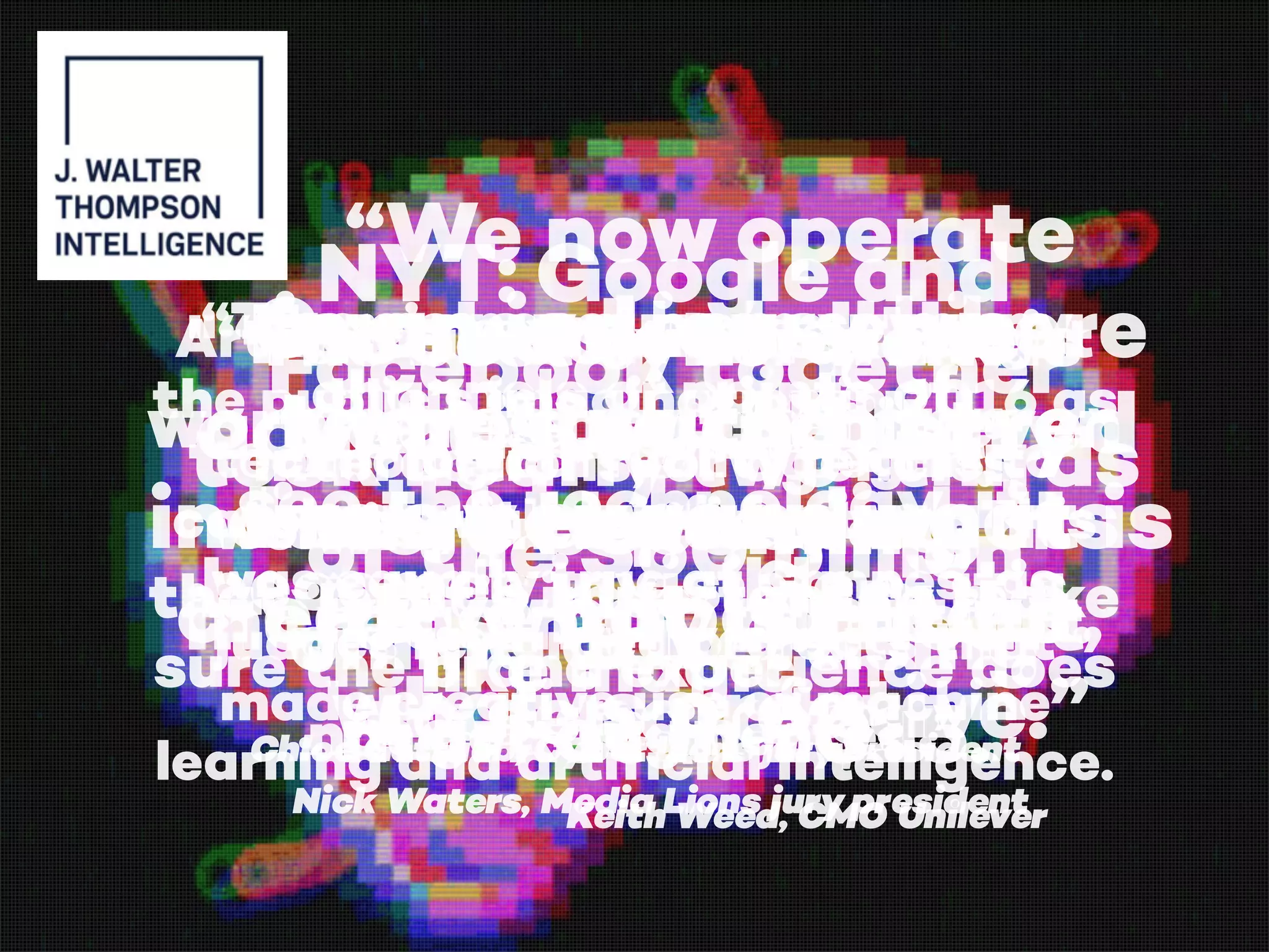 Cannes Lions this
year saw the ad
industry expanding its
creative capabilities.
“There’s never been so many
channels or points of
interactions, or agencies
working on various parts of
that. (…) It’s important to make
sure the brand experience does
not get fragmented.”
Keith Weed, CMO Unilever
NYT: Google and
Facebook together
took nearly two-thirds
of the $60 billion
online advertising
market in 2015.
Facebook and the
advertising industry
were becoming
increasingly difficult
to separate.
“We now operate
in an industry where
there’s such blurred
lines between what is
PR, what is media,
what is creative.”
Nick Waters, Media Lions jury president
Artificial intelligence has caught
the public’s imagination in 2016 as
technological reality begins to
catch up with sci-fi fantasy. This
was equally true at Cannes, as
judges rewarded projects that
made creative use of machine
learning and artificial intelligence.
"“The best cyber work is
work where you don’t even
see the technology, it
becomes invisible … it’s
like magic.”
Chloe Gottlieb, Cyber Lions jury president