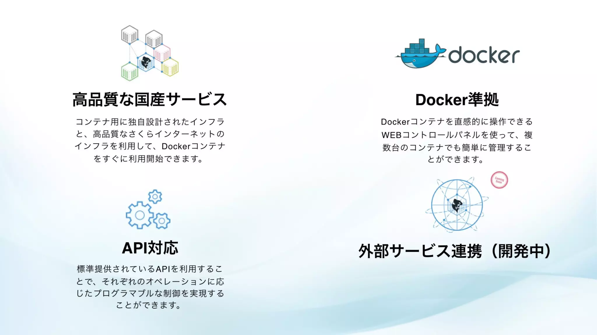 Dockerコンテナを直感的に操作できる
WEBコントロールパネルを使って、複
数台のコンテナでも簡単に管理するこ
とができます。
標準提供されているAPIを利用するこ
とで、それぞれのオペレーションに応
じたプログラマブルな制御を実現する
ことができます。
コンテナ用に独自設計されたインフラ
と、高品質なさくらインターネットの
インフラを利用して、Dockerコンテナ
をすぐに利用開始できます。
Docker準拠
API対応
高品質な国産サービス
外部サービス連携（開発中）
 