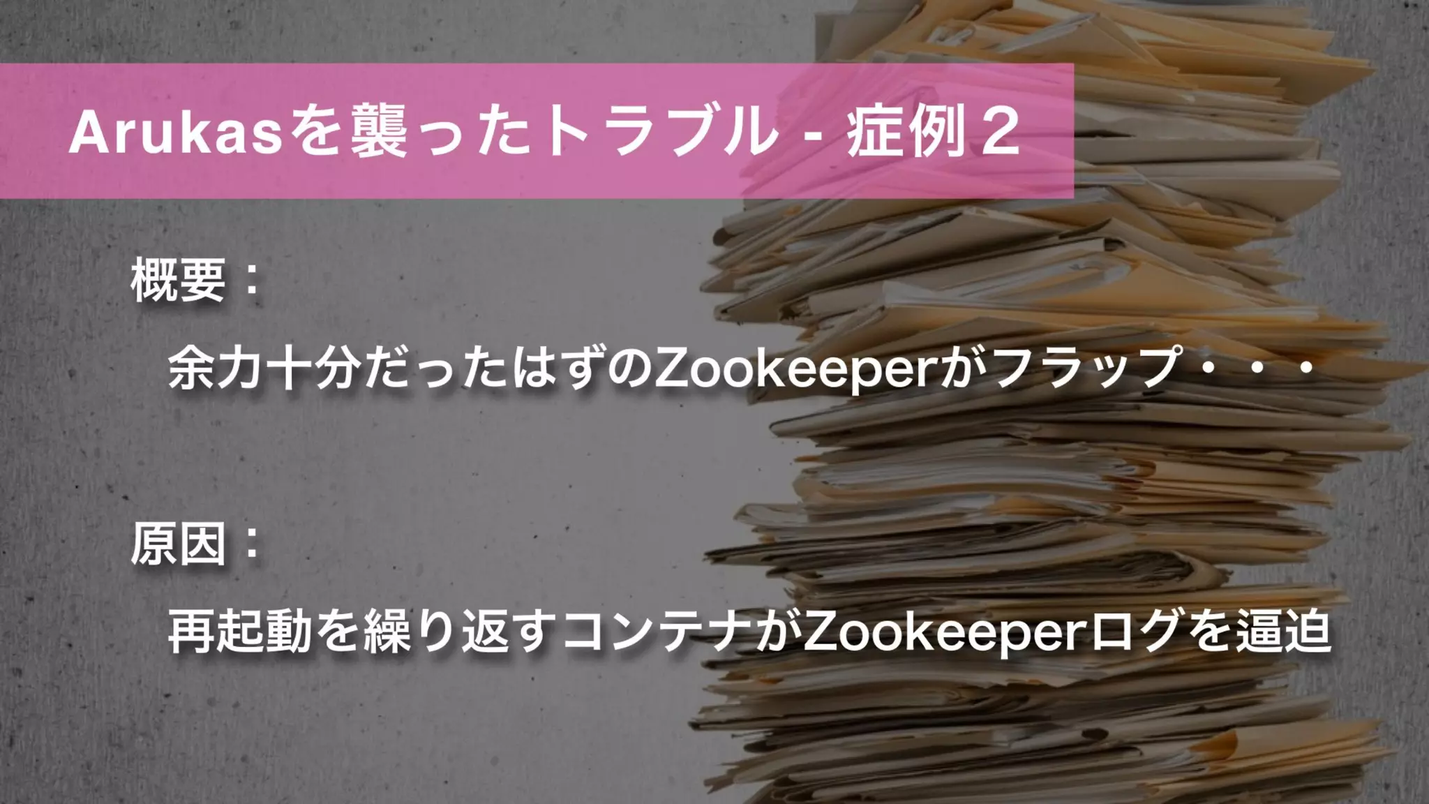 Arukasを襲ったトラブル - 症例２
概要：
余力十分だったはずのZookeeperがフラップ・・・
原因：
再起動を繰り返すコンテナがZookeeperログを 迫
 