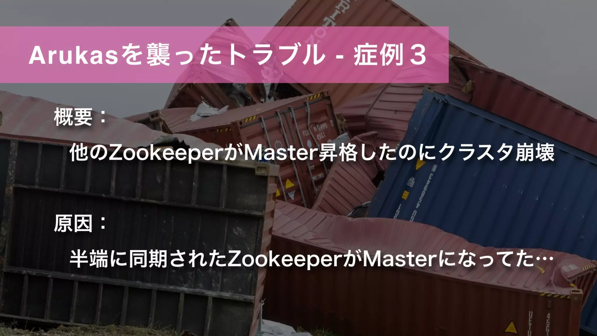 Arukasを襲ったトラブル - 症例３
概要：
他のZookeeperがMaster昇格したのにクラスタ崩壊
原因：
半端に同期されたZookeeperがMasterになってた…
 