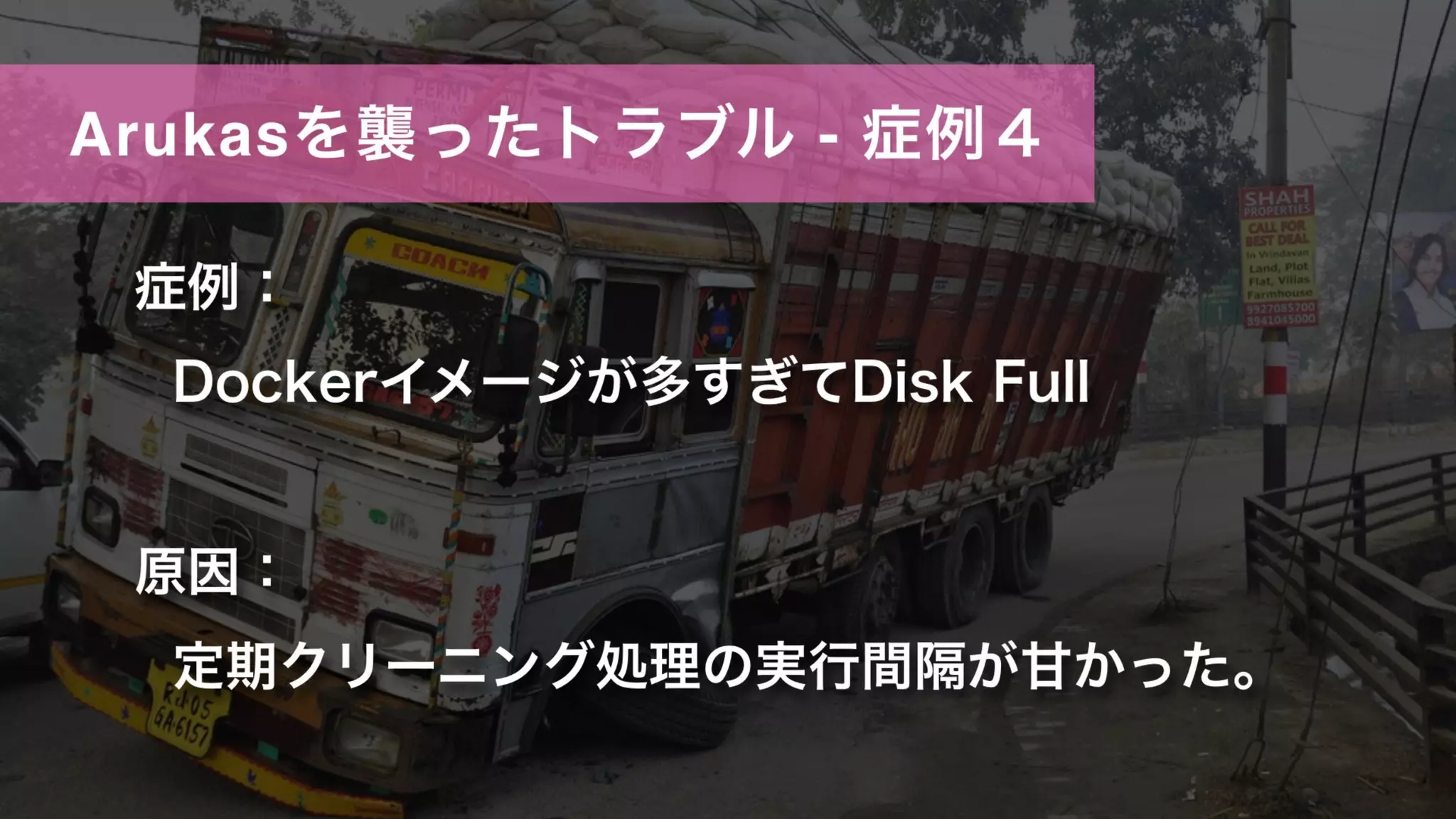 Arukasを襲ったトラブル - 症例４
症例：
Dockerイメージが多すぎてDisk Full
原因：
定期クリーニング処理の実行間隔が甘かった。
 