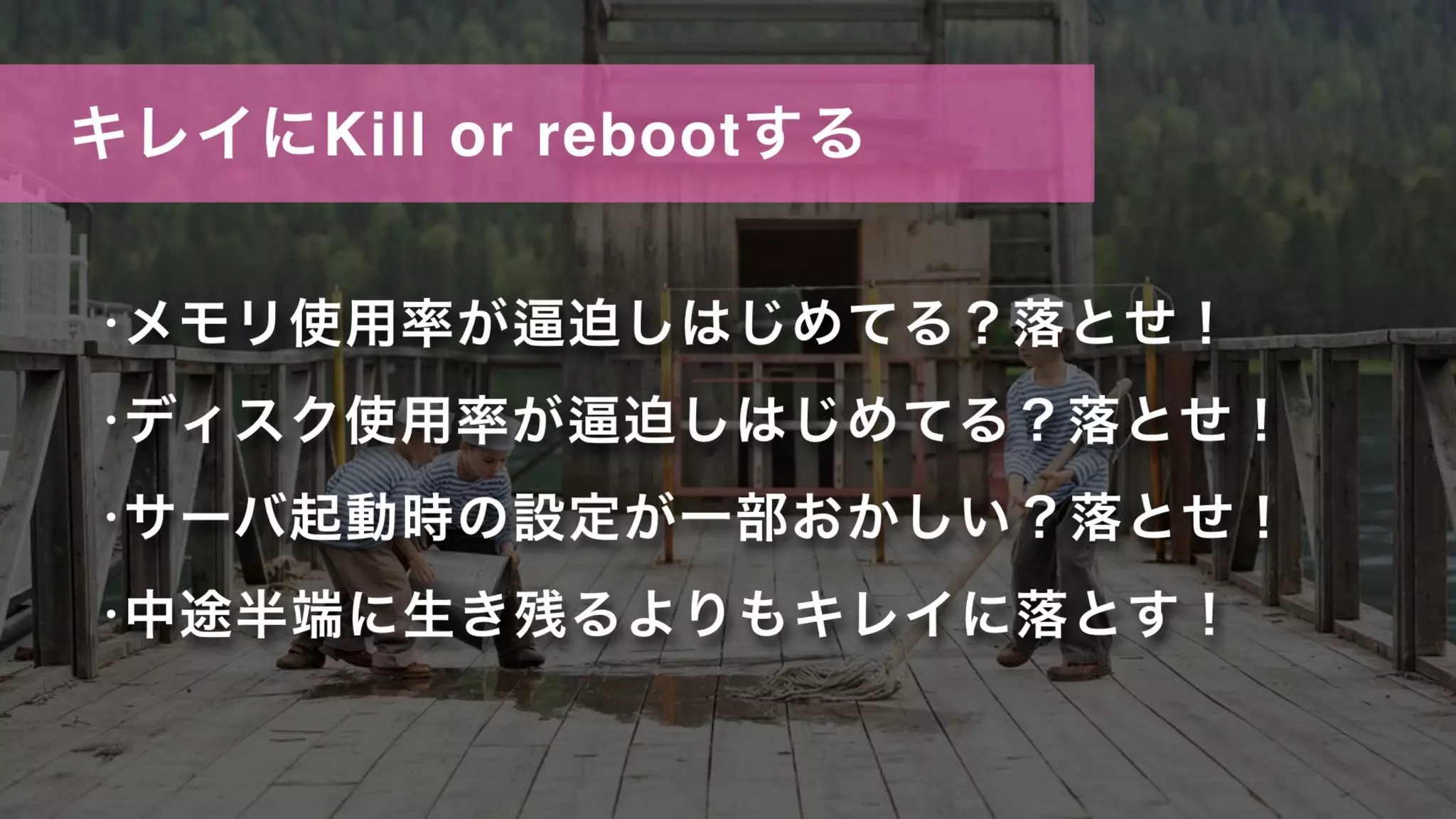 キレイにKill or rebootする
•メモリ使用率が 迫しはじめてる？落とせ！
•ディスク使用率が 迫しはじめてる？落とせ！
•サーバ起動時の設定が一部おかしい？落とせ！
•中途半端に生き残るよりもキレイに落とす！
 