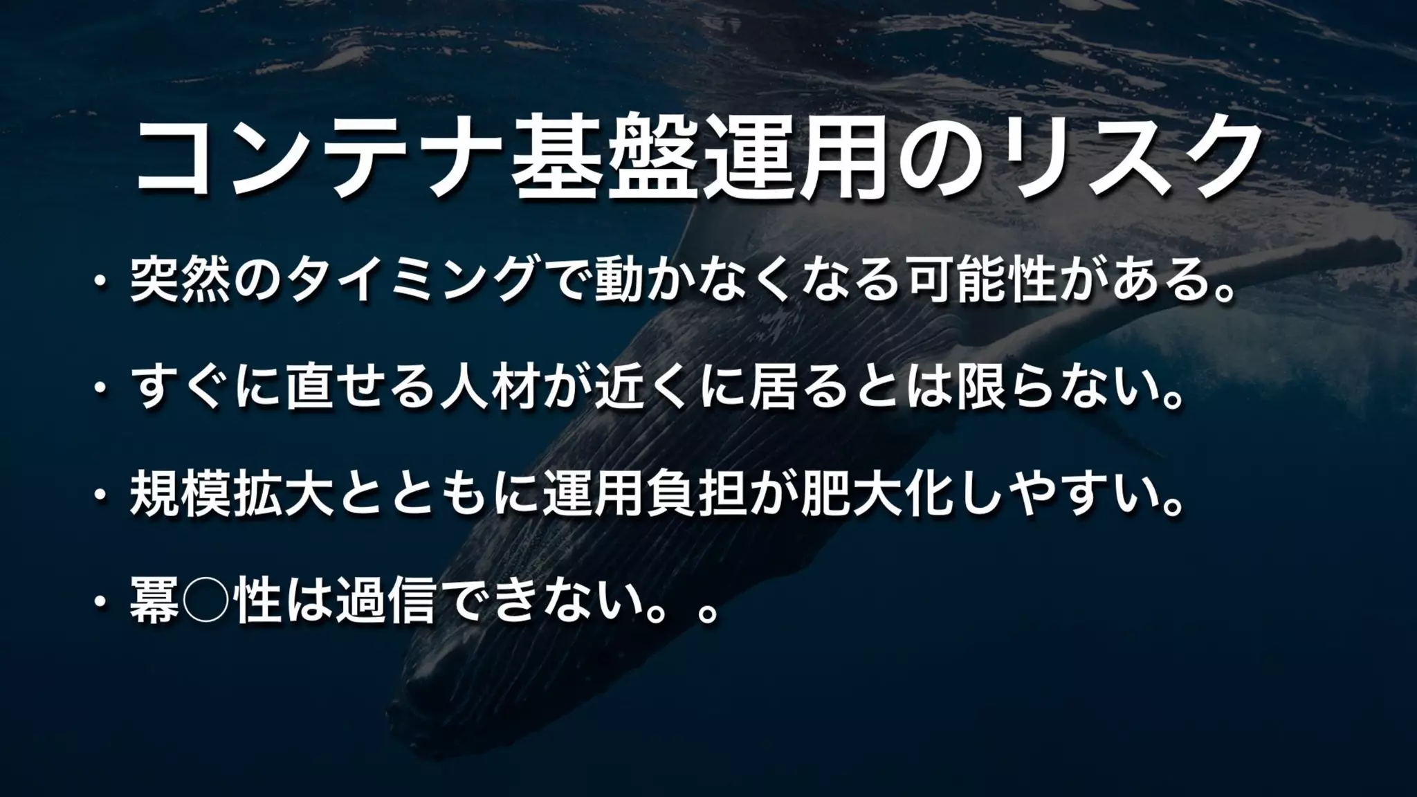 コンテナ基盤運用のリスク
• 突然のタイミングで動かなくなる可能性がある。
• すぐに直せる人材が近くに居るとは限らない。
• 規模拡大とともに運用負担が肥大化しやすい。
• 冪○性は過信できない。。
 