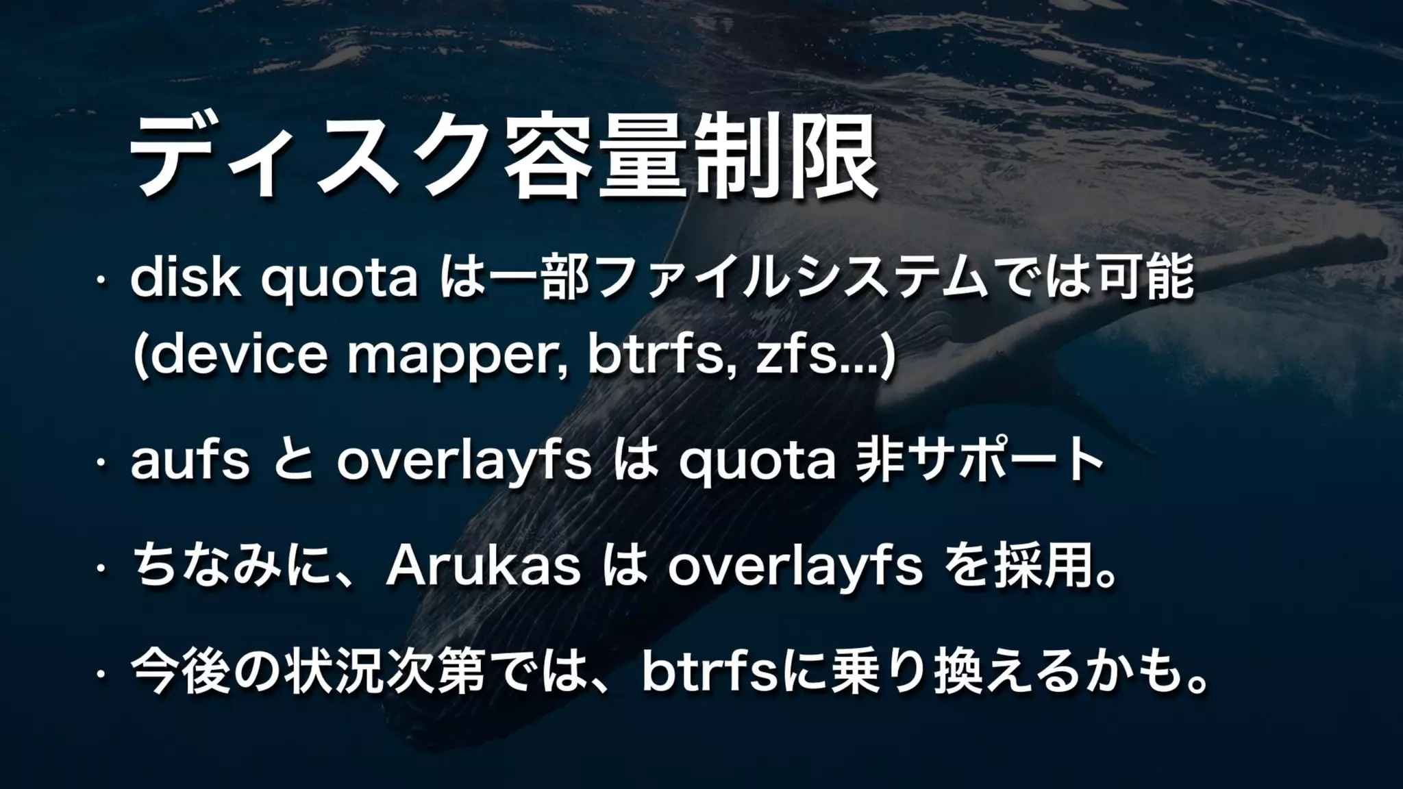 ディスク容量制限
• disk quota は一部ファイルシステムでは可能 
(device mapper, btrfs, zfs...)
• aufs と overlayfs は quota 非サポート
• ちなみに、Arukas は overlayfs を採用。
• 今後の状況次第では、btrfsに乗り換えるかも。
 
