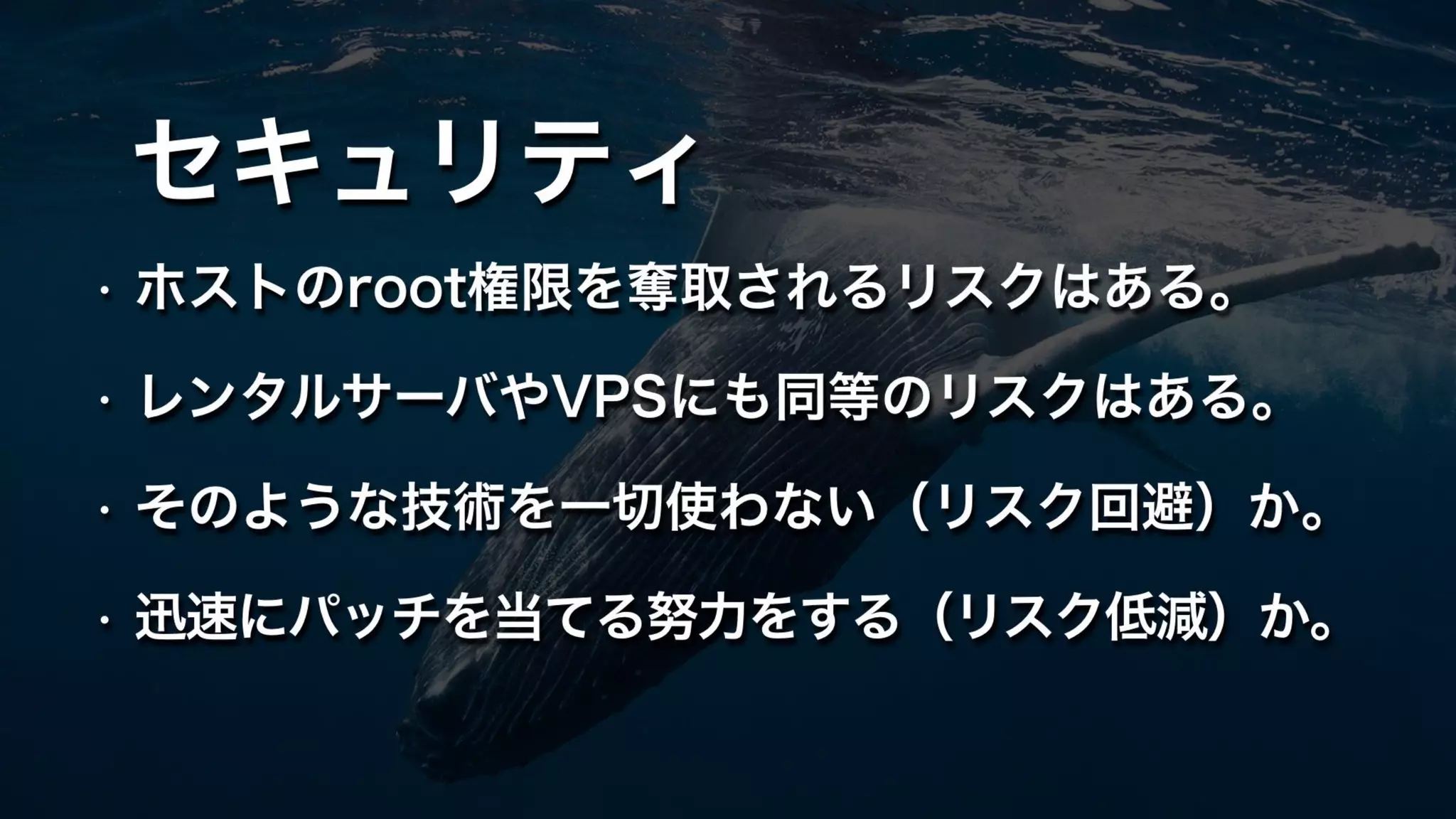 セキュリティ
• ホストのroot権限を奪取されるリスクはある。
• レンタルサーバやVPSにも同等のリスクはある。
• そのような技術を一切使わない（リスク回避）か。
• 迅速にパッチを当てる努力をする（リスク低減）か。
 