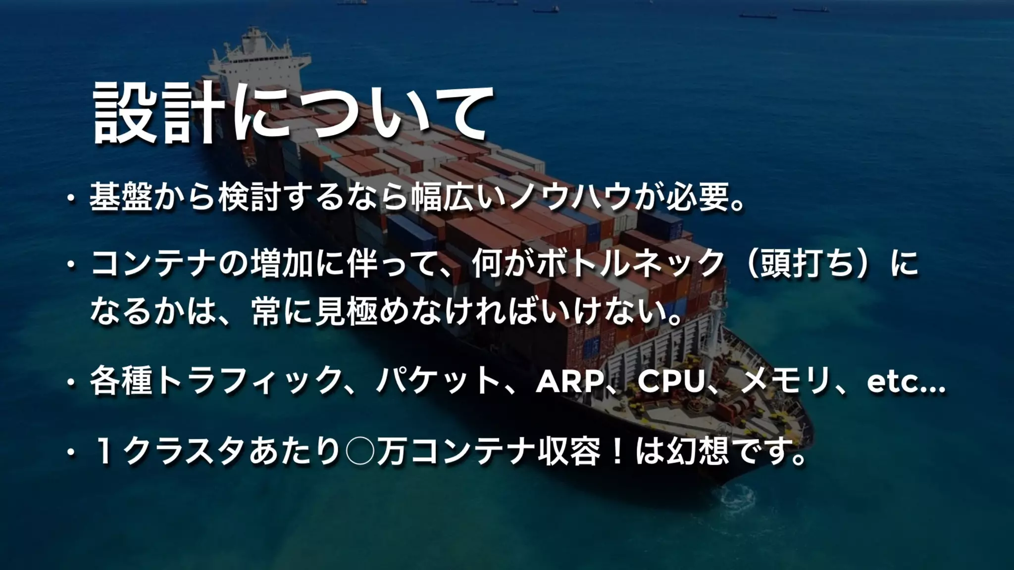 設計について
• 基盤から検討するなら幅広いノウハウが必要。
• コンテナの増加に伴って、何がボトルネック（頭打ち）に
なるかは、常に見極めなければいけない。
• 各種トラフィック、パケット、ARP、CPU、メモリ、etc...
• １クラスタあたり○万コンテナ収容！は幻想です。
 