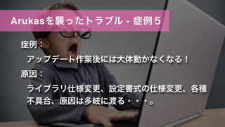 Arukasを襲ったトラブル - 症例５
症例：
アップデート作業後には大体動かなくなる！
原因：
ライブラリ仕様変更、設定書式の仕様変更、各種
不具合、原因は多岐に渡る・・・。
 