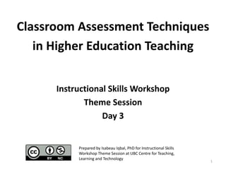 Classroom Assessment Techniques
in Higher Education Teaching
Instructional Skills Workshop
Theme Session
Day 3
1
Prepared by Isabeau Iqbal, PhD for Instructional Skills
Workshop Theme Session at UBC Centre for Teaching,
Learning and Technology
 