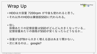 © 2016 Insight Technology, Inc. All Rights Reserved. 16
Wrap Up
• HDDは大容量 7200rpm が今後も使われると思う。
• それ以外のHDDは廉価版SSDに代わられる。
• 但し
体積あたりの記憶容量はSSDがどんどん大きくなっている…
記憶容量あたりの価格がSSDが安くなったらどうなるか…
• 容量が10TBから大きく増える話はあまり聞かない。
• 次に来るのは… google?
 