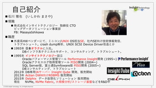 © 2016 Insight Technology, Inc. All Rights Reserved. 2
自己紹介
 石川 雅也 (いしかわ まさや)
 現職
 株式会社インサイトテクノロジー 取締役 CTO
ビッグデータソリューション事業部
FB: MasayaIshikawa
 職歴
 外資系HWベンダーにて、ミニコン/UNIX OS担当SE. 社内SE向け技術情報発信、
トラブルシュート。crash dump解析、UNIX SCSI Device Driver改造とか
 1993年 日本オラクルに入社。
DBインフラ系テクニカルサポート、コンサルティング、トラブルシュート。
 1995年 インサイトテクノロジー設立
Oracleパフォーマンス管理ツール Performance Insight開発 (1995~)
Oracleアクセスログ取得管理ツール PISO開発 (2004~)
SQL Server版、富士通Symfoware版 PISO開発 (2005~)
DBコンサルティング、トラブルシュート
2012年 DB専用IAサーバー Insight Qube 開発、販売開始
2013年 Actian DWH向けRDBMS 販売開始
2015年 Delphix データ仮想化ソリューション 販売開始
現在 NVMe, NVMe Fabric, 大規模分析/ストレージ基盤などをR&D中
 
