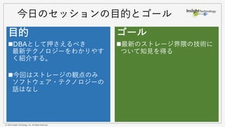 © 2016 Insight Technology, Inc. All Rights Reserved.
今日のセッションの目的とゴール
目的
DBAとして押さえるべき
最新テクノロジーをわかりやす
く紹介する。
今回はストレージの観点のみ
ソフトウェア・テクノロジーの
話はなし
ゴール
最新のストレージ界隈の技術に
ついて知見を得る
 