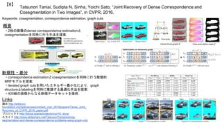 Tatsunori Taniai, Sudipta N. Sinha, Yoichi Sato, “Joint Recovery of Dense Correspondence and
Cosegmentation in Two Images”, in CVPR, 2016.
【8】
Keywords: cosegmentation, correspondence estimation, graph cuts
概要
・2枚の画像のdense correspondence estimationと
cosegmentationを同時に行う手法を提案．
Links
論文 http://www.cv-
foundation.org/openaccess/content_cvpr_2016/papers/Taniai_Joint_
Recovery_of_CVPR_2016_paper.pdf
プロジェクト http://taniai.space/projects/cvpr16_dccs/
スライド http://www.slideshare.net/TatsunoriTaniai/solving-
segmentation-and-dense-correspondence-problems-using-graph-cuts
新規性・差分
・correspondence estimationとcosegmentationを同時に行う階層的
MRFモデルを提案．
・iterated graph cutsを用いたエネルギー最小化により，graph
structureとlabelingを同時に推論する最適化手法を提案．
・400組の画像からなる新規データセットを提供．
 
