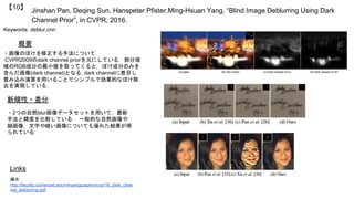Jinshan Pan, Deqing Sun, Hanspeter Pfister,Ming-Hsuan Yang, “Blind Image Deblurring Using Dark
Channel Prior”, in CVPR, 2016.
【10】
Keywords: deblur,cnn
新規性・差分
概要
・画像のぼけを修正する手法について．
CVPR2009のdark channel priorを元にしている．部分領
域のRGB成分の最小値を取ってくると，ぼけ成分のみを
含んだ画像(dark channel)となる. dark channelに着目し
畳み込み演算を用いることでシンプルで効果的なぼけ除
去を実現している．
・2つの自然blur画像データセットを用いて，最新
手法と精度を比較している． 一般的な自然画像や
顔画像，文字や暗い画像についても優れた結果が得
られている．
Links
論文
http://faculty.ucmerced.edu/mhyang/papers/cvpr16_dark_chan
nel_deblurring.pdf
 