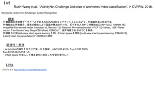 Ruxin Wang et al., “ActivityNet Challenge 2nd prize of untrimmed video classification”, in CVPRW, 2016.
【12】
Keywords: ActivityNet Challenge, Action Recognition
新規性・差分
概要
行動認識の大規模データベースであるActivityNetのコンペティションにおいて、行動識別第二位の手法．
特徴抽出と特徴統合、探索の戦略により認識や検出を行った．ビデオの入力から特徴抽出(CNN+VLAD, ResNet-152
ImageNet Pre-trained model, Inception-v3, ResNet-152 PlaceNet Pre-trained model + PCA1024 dims)、IDT+Fisher
vector, Two-Stream Very Deep CNN (flow), C3Dのfc7，音声特徴であるMFCCを取得．
特徴統合にはMulti-view intact space learningを用いてintact spaceを理解 [multi-view intact space learning, PAMI2015]．
Latent Intact Representationを1500次元に設定．
・ActivityNetの識別タスクにて第一位を獲得．mAPが92.413%, Top-1が87.792%，
Top-3が97.084%であった．
・Intact Space を導入して視点変化に対応した学習を実行した．
Links
プロジェクト http://activity-net.org/challenges/2016/
 