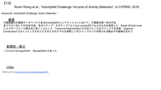 Ruxin Wang et al., “ActivityNet Challenge 1st prize of Activity Detection”, in CVPRW, 2016.
【13】
Keywords: ActivityNet Challenge, Action Detection
新規性・差分
概要
行動認識の大規模データベースであるActivityNetのコンペティションにおいて、行動検出第一位の手法．
各クラスに対してSVMを作成，各ポジティブ・ネガティブごとにIoU overlapが0.7以上のものを採用した．Break off both ends
によりキーフレーム間を切り抜くこととして，Temporal Segmentationでは30フレームのウインドウを走査．Segment
Combinationではトリミングされたビデオとそのラベルを参照してポジティブスコアが高ければ統合や行動検出を行う．
・0.5 IoUではmapが43%，Recallが65%であった．
Links
プロジェクト http://activity-net.org/challenges/2016/
 