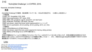 “ActivityNet Challenge”, in CVPRW, 2016.
【15】
Keywords: ActivityNet Challenge
概要
ActivityNet Challengeでの識別，検出結果について一位，二位以外を記述する．（公表なしは記述なし）
・行動認識
【10位】IDT, GoogleNet, C3D, SVM
【9位】Data augmentation, IDT, Audio, SVM
【8位】MBH, C3d, googlenet, vgg16, resnet101, svm late fusion
【6位】RGBCNN, FlowCNN, C3D RGB, C3D flow
【5位】two-stream, resent fine-tuned, action segmentsのみトレーニング
【3位】2d cnn quantization, 2d cnn pooling, 3d cnn pooling, idt+fv, ocr, mfcc
・行動検出
【6位】C3D(4096dims)とLSTM(512dims)
【4位】two-stream, resent fine-tune, action segment for training, sliding window
【3位】MSNとLSTM (Singh et al. CVPR16論文あり)
・総括
今回の行動検出はフレームごとの検出(どちらかというとフレームのセグメント化に近い)であったが，次回は画像内の位置を当てる行
動検出も取り入れる（UCF101やTHUMOSよりも行動検出が難しくなる！）．また，次回はGoogle DeepMindの提供で1000クラスの行
動認識(各クラス500サンプル以上)も導入することを発表した．
Links
プロジェクト http://activity-net.org/challenges/2016/
Cees Snoek http://www.ceessnoek.info/
Bernard Ghanem http://www.bernardghanem.com/
Juan Carlos Niebles http://www.niebles.net/
 