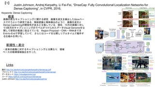 Justin Johnson, Andrej Karpathy, Li Fei-Fei, “DnseCap: Fully Convolutional Localization Networks for
Dense Captioning”, in CVPR, 2016.
【1】
Keywords: Dense Captioning
新規性・差分
概要
画像の密なキャプショニングに関する研究．画像生成文を検出したbboxベー
スで行うという研究である．物体認識と物体検出のように，画像生成文と
Dense Captioningの関係性があると主張している．現在，10万の画像に対し
て5百万のキャプショニングのラベルがつけられたデータVisual Genomeを公
開して研究の推進に役立てている．Region Proposal ~ CNN ~ RNNまでを
End-to-Endで学習していて，さらにはコードを公開しリアルタイムで動作す
る仕組みを用いた．
・従来の画像に対するキャプショニングとは異なり，領域
ベースの候補領域抽出を行った．
Links
論文 http://cs.stanford.edu/people/karpathy/densecap.pdf
プロジェクト http://cs.stanford.edu/people/karpathy/densecap/
データセット https://visualgenome.org/
コード https://github.com/jcjohnson/densecap
Justin Johnson http://cs.stanford.edu/people/jcjohns/
 