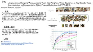 Jingjing Meng, Hongxing Wang, Junsong Yuan, Yap-Peng Tan, “From Keyframes to Key Objects: Video
Summarization by Representative Object Proposal Selection”, in CVPR, 2016.
【19】
Keywords: Keyframe, Keyobject
新規性・差分
概要
From Keyframes to Key Objectsというタイトルのとおり，動画像中の
キーフレームから候補領域の抽出により，重要な物体位置を抽出する．
フレームワークは(1) キーフレーム検出や物体候補領域の抽出 (2) 候補
領域のリファインメント (3) 最適化の問題を勾配近似問題に置き換え，
Fast Iterative Shrinkage Thresholding Algorithm (FISTA)により解決す
る．
・キーフレームのみならず，そのフレーム内の重要物体を
抽出することでより詳細な情報にアクセス可能となる．
・FISTAを提案して辞書学習時における選択の勾配近似問
題を解決した．
Links
論文 http://www.cv-
foundation.org/openaccess/content_cvpr_2016/papers/Meng_
From_Keyframes_to_CVPR_2016_paper.pdf
 