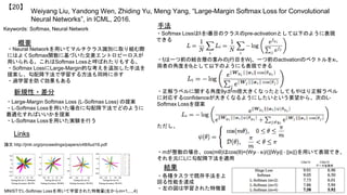 Weiyang Liu, Yandong Wen, Zhiding Yu, Meng Yang, “Large-Margin Softmax Loss for Convolutional
Neural Networks”, in ICML, 2016.
【20】
Keywords: Softmax, Neural Network
新規性・差分
手法
概要
・Neural Networkを用いてマルチクラス識別に取り組む際
にはよくSoftmax関数に基づいた交差エントロピーロスが
用いられる。これはSoftmax Lossと呼ばれたりもする。
・Softmax LossにLarge-Margin的な考えを追加した手法を
提案し、勾配降下法で学習する方法も同時に示す
・過学習を防ぐ効果もある
・Large-Margin Softmax Loss (L-Softmax Loss) の提案
・L-Softmax Lossを用いた場合に勾配降下法でどのように
最適化すればいいかを提案
・L-Softmax Lossを用いた実験を行う
・Softmax Lossはfiをi番目のクラスのpre-activationとして以下のように表現
できる
Links
論文 http://jmlr.org/proceedings/papers/v48/liud16.pdf
・fjは一つ前の結合層の重みのj行目をWj、一つ前のactivationのベクトルをxi、
両者の角度をθjとして以下のようにも表現できる
・正解ラベルに関する角度θyiがm倍大きくなったとしてもやはり正解ラベル
に対応するconfidenceが大きくなるようにしたいという要望から、次のL-
Softmax Lossを提案
ただし、
・mが整数の場合、cos(mθ)はcos(θ)=(Wyi・xi)/(||Wyi||・||xi||)を用いて表現でき、
それを元にLに勾配降下法を適用
結果
・各種タスクで既存手法を上
回る性能を達成
・左の図は学習された特徴量
Cifar10 Cifar10
データ拡張有
MNISTでL-Softmax Lossを用いて学習された特徴量(左からm=1,...,4)
 