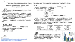 Yang Gao, Oscar Beijbom, Ning Zhang, Trevor Darrell, “Compact Bilinear Pooling”, in CVPR, 2016.
【21】
Keywords: Bilinear Pooling, Feature Coding,
Kernel Approximation
新規性・差分
手法
概要
・Bilinear Poolingは有効であるが特徴量の次元をNとすると
次元数がO(N^2)である
・Bilinear Poolingの内積は、2次までの多項式カーネルの
特殊系と見なせるため、多項式カーネルと対応する再生核
ヒルベルト空間での表現を近似するための手法を適用する
ことが可能であるため、2種類の近似手法を試す
・誤差逆伝播の方法も提唱
・各種タスクで特徴量を圧縮しても高い性能が出ることを
確認
・Bilinear Poolingと多項式カーネルの関係性の解析
・Bilinear Poolingの次元削減手法の提案
・誤差逆伝播の方法の提唱
・各種タスクでの実験
・Bilinear Poolingは右のように表現できる:
・これらの内積は以下のように変形可能
・これをもとにBilinear Poolingの性能の良さは2次までの多項式カーネルを
用いたカーネルマシンの性質を持っているからあると説明可能としている。
・次元圧縮のために多項式カーネルの低次元近似手法であるRandom
Maclaurin (RM)とTensor Sketch (TS)を使うことを提案し、両者ともに誤差
逆伝播を用いてパラメータ学習する。
Links
論文 http://www.cv-
foundation.org/openaccess/content_cvpr_2016/papers/Gao_C
ompact_Bilinear_Pooling_CVPR_2016_paper.pdf
結果
・右のグラフは特徴量CUBデータセットにおける実
験結果。元の次元数は25万程度だが、提案手法を用
いてfine-tuningした場合4096次元程度しかなくても
同程度の性能が出ることがわかる。
←2次までの多項式カーネル
各手法の比較
 