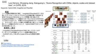 Luis Herranz, Shuqiang Jiang, Xiangyang Li, “Scene Recognition with CNNs: objects, scales and dataset
bias”, in CVPR, 2016.
【22】
Keywords: Hybrid-CNN, ImageNet and PlaceNet
新規性・差分
概要
シーン認識の問題を扱う際に，ImageNetやPlaceNetのデータを
用いてデータセットのバイアスからなる特徴の偏りを解消する．
従来ではHybrid-CNN [23]によりこの問題に取り組んだが，
ImageNetの特徴はシーン認識をうまく向上させるための手がか
りとはなりえなかった．本論文ではImageNetのスケールを考慮
し，さらにはデータセットの偏りの問題を取り扱うことで効果
的にシーン認識の手がかりとして，Hybrid-CNNがうまくいくた
めの成功例となった．
・ImageNetとPlaceNetのHybrid-CNNに対してスケールや
データバイアスの考慮によりシーン認識の精度が向上
・SUN397に対して66.26%とstate-of-the-artな精度を実現
した．
Links
論文 http://www.cv-
foundation.org/openaccess/content_cvpr_2016/papers/Herran
z_Scene_Recognition_With_CVPR_2016_paper.pdf
 