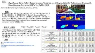Ziyu Zhang, Sanja Fidler, Raquel Urtasun, “Instance-Level Segmentation for Autonomous Driving with
Deep Densely Connected MRFs”, in CVPR, 2016.
【23】
Keywords: Semantic Segmentation, Autonomous Driving
新規性・差分
概要
自動運転の文脈で用いることができるセマンティックセグメンテーション
の手法を提供する．この問題に対して，Densely Connected Markov
Random Fieldを用いてアノテーション情報からのセマンティックセグメン
テーションを実行する．MRFは(1)に示す3つの項 -- Pairwise Smoothness
Term, Pairwise Local CNN Prediction Term, Pairwise Inter-connected
component Term から構成される．
・KITTI Datasetに対して[Zhang+, ICCV15]よりも高い精度
でセマンティックセグメンテーションを実現した．
・密な結合を持つMRFモデルの提案により，周辺領域に対
する分離性能を向上し，セマンティックセグメンテーショ
ンに貢献した．
Links
論文 http://arxiv.org/pdf/1512.06735v2.pdf
Slide
http://www.cs.toronto.edu/~urtasun/courses/CSC2541/08_inst
ance.pdf
 