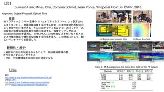 Bumsub Ham, Minsu Cho, Cordelia Schmid, Jean Ponce, “Proposal Flow”, in CVPR, 2016.
【26】
Keywords: Object Proposal, Optical Flow
新規性・差分
概要
セマンティックフロー(意味のついたオプティカフロー)により計算され
るまとまりから，物体候補領域を抽出する研究．位置や幾何的な制約に
より整合性を計算できる．さらにはオプティカルフローのパッチベース
の探索と候補領域の移動を同時に解決する．領域マッチングには
Bayesian Modelを適用し，SPM, HOG, CNN特徴などを用いたアピアラ
ンス特徴の抽出や幾何的な情報を扱う項を導入．この問題に対して，新
しいベンチマークを提供した．
・幾何的に強力な制約を与えることで，物体候補領域の整
合性を向上することができる．
・フローや候補領域を同時に抽出可能となる
Links
論文
http://www.di.ens.fr/willow/pdfscurrent/ham2016.pdf
プロジェクト
http://www.di.ens.fr/willow/research/proposalflow/
コード https://github.com/bsham/ProposalFlow
 