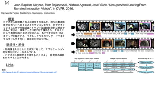 Jean-Baptiste Alayrac, Piotr Bojanowski, Nishant Agrawal, Josef Sivic, “Unsupervised Learing From
Narrated Instruction Videos”, in CVPR, 2016.
【2】
Keywords: Video Captioning, Narration, Instruction
新規性・差分
概要
ビデオから説明書となる説明文を生成して，のちに動画検
索やロボットへのインストラクションを行う．ビデオキャ
プショニングや行動認識・イベント認識の総合的な問題で
あると言える．映像データは約2分で構成され，タスクに
対して最低30のビエオが含まれる．各ビデオには7~10の
ステップが存在する．テキストクラスタリング，ビデオク
ラスタリングを行い，説明文を対応づける．
・動画像を入力とした生成文に対して，アプリケーション
的な部分にフォーカスしている
・ビデオから説明文を生成することにより，教育用の説明
を付与することができる
Links
論文
http://www.di.ens.fr/~alayrac/papers/alayrac16unsupervised.pdf
 