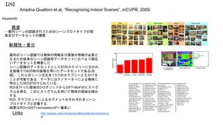 Ariadna Quattoni et al, “Recognizing Indoor Scenes”, inCVPR, 2009.
【29】
Keywords:
新規性・差分
概要
・屋内シーンの認識を行うためのシーンプロトタイプの提
案及びデータセットの構築
屋内のシーン認識では物体の情報及び環境の情報が必要と
なるため従来のシーン認識用データセットに比べより幅広
いデータセットを構築した．
シーン認識のデータセットとして67のカテゴリーに分かれ
全画像で15620枚の画像を用いたデータセットである(右
図)．これらのシーンは大きく5つのカテゴリーとも分ける
ことが可能である．データにはアノテーターによる物体に
特化したROIが付けられている．
ROIを行った領域の2×2グリッドからSIFT+BoFのヒストグ
ラムを得る．このヒストグラムを用いて物体の領域を検出
する．
ROI, グラフカットによるセグメントのそれぞれをシーン
プロトタイプと定義する．
結果はROI+GIST+annotationが一番高い
Links http://people.csail.mit.edu/torralba/publications/indoor.p
df
 
