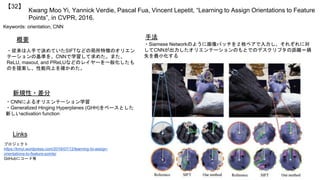 Kwang Moo Yi, Yannick Verdie, Pascal Fua, Vincent Lepetit, “Learning to Assign Orientations to Feature
Points”, in CVPR, 2016.
【32】
Keywords: orientation, CNN
新規性・差分
手法概要
・従来は人手で決めていたSIFTなどの局所特徴のオリエン
テーションの基準を、CNNで学習して求めた。また、
ReLU, maxout, and PReLUなどのレイヤーを一般化したも
のを提案し、性能向上を確かめた。
・CNNによるオリエンテーション学習
・Generalized Hinging Hyperplanes (GHH)をベースとした
新しいactivation function
・Siamese Networkのように画像パッチを２枚ペアで入力し、それぞれに対
してCNNが出力したオリエンテーションのもとでのデスクリプタの距離＝損
失を最小化する
Links
プロジェクト
https://kmyi.wordpress.com/2016/07/12/learning-to-assign-
orientations-to-feature-points/
GitHubにコード有
 
