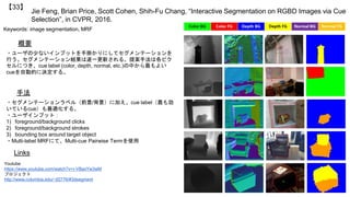 Jie Feng, Brian Price, Scott Cohen, Shih-Fu Chang, “Interactive Segmentation on RGBD Images via Cue
Selection”, in CVPR, 2016.
【33】
Keywords: image segmentation, MRF
手法
概要
・ユーザの少ないインプットを手掛かりにしてセグメンテーションを
行う。セグメンテーション結果は逐一更新される。提案手法は各ピク
セルにつき、cue label (color, depth, normal, etc.)の中から最もよい
cueを自動的に決定する。
・セグメンテーションラベル（前景/背景）に加え、cue label（最も効
いているcue）も最適化する。
・ユーザインプット：
1) foreground/background clicks
2) foreground/background strokes
3) bounding box around target object
・Multi-label MRFにて、Multi-cue Pairwise Termを使用
Links
Youtube
https://www.youtube.com/watch?v=r-VBaxYw3wM
プロジェクト
http://www.columbia.edu/~jf2776/#3dsegment
 