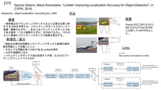 Spyros Gidaris, Nikos Komodakis, “LocNet: Improving Localization Accuracy for Object Detection”, in
CVPR, 2016.
【37】
Keywords: object localization, bounding box, CNN
新規性・差分
手法
結果概要
・物体検出のバウンディングボックスをより正確な位置に修
正するCNNを学習する。バウンディングボックスのコーナー
座標（縦横それぞれ）、あるいはバウンディングボックス内
である確率（これも縦横それぞれ）をCNNで出力し、それを
もとに最適なバウンディングボックス座標を算出する。
・物体の位置同定問題をバウンディングボックス座標の確率
推定問題として定義したこと
・そのような問題を解くCNNであるLocNetの設計
・mAPが飛躍的に向上
・バウンディングボックス抽出処理すら不要（入力はスライ
ディングウィンドウでもOK）
Links
コード
https://github.com/gidariss/LocNet
Pascal VOC 2007と2012、
MS COCOでFast-RCNN
と比較してmAPが向上し
た。
 