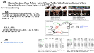 Haonan Wu, Jiang Wang, Zhiheng Huang, Yi Yang, Wei Xu, “Video Paragraph Captioning Using
Hierarchical Recurrent Neural Networks”, in CVPR, 2016.
【3】
Keywords: Video Captioning
新規性・差分
概要
Sentence GeneratorやParagraph Generatorをそれぞれの
RNNが担うことで動画生成文の構成をよくする．画像特徴
はVGG-16，動画特徴はC3Dを用いて表現することで認識
の性能を向上した．
・2段構成の階層的なRNNモデルを用いることで，動画生
成文の表現能力を向上させた
Links
論文 http://arxiv.org/pdf/1510.07712v1.pdf
 